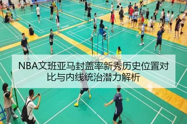 NBA文班亚马封盖率新秀历史位置对比与内线统治潜力解析 - kaiyun