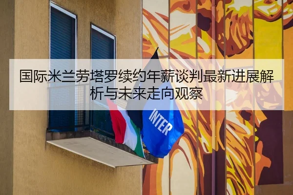 国际米兰劳塔罗续约年薪谈判最新进展解析与未来走向观察 | kaiyun