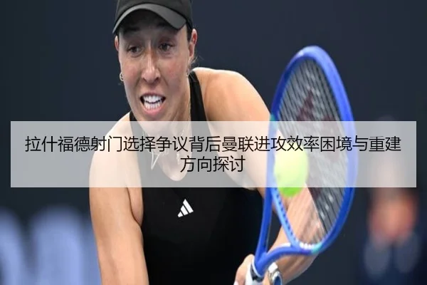 拉什福德射门选择争议背后曼联进攻效率困境与重建方向探讨 - kaiyun
