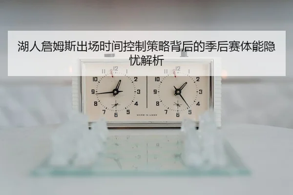 湖人詹姆斯出场时间控制策略背后的季后赛体能隐忧解析 - kaiyun