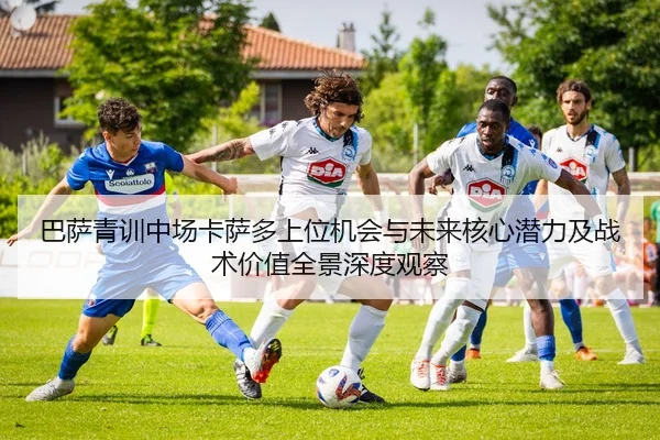 巴萨青训中场卡萨多上位机会与未来核心潜力及战术价值全景深度观察 - kaiyun