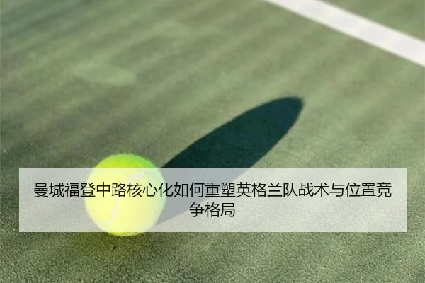 曼城福登中路核心化如何重塑英格兰队战术与位置竞争格局 - kaiyun