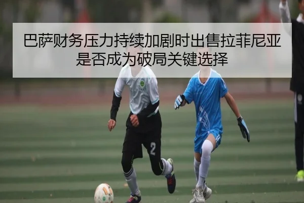 巴萨财务压力持续加剧时出售拉菲尼亚是否成为破局关键选择 - kaiyun