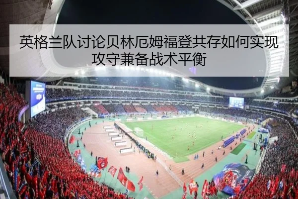 英格兰队讨论贝林厄姆福登共存如何实现攻守兼备战术平衡 - kaiyun